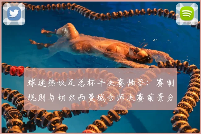 球迷热议足总杯半决赛抽签：赛制规则与切尔西曼城会师决赛前景分析