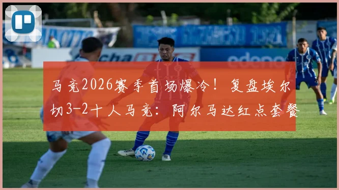 马竞2026赛季首场爆冷！复盘埃尔切3-2十人马竞：阿尔马达红点套餐，冈皇双响难救主