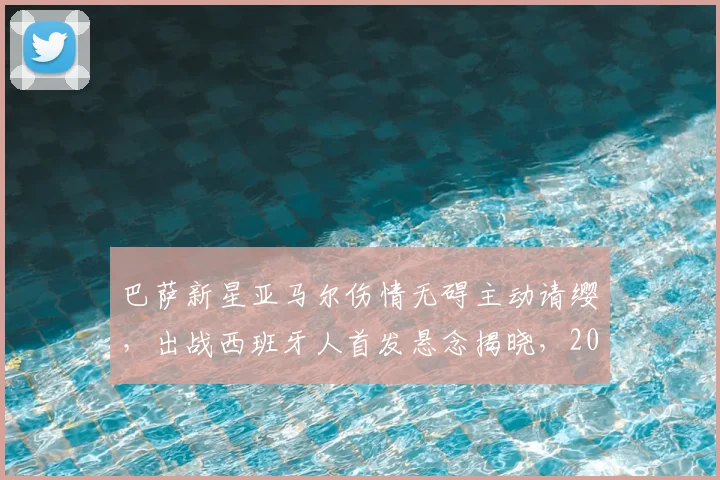 巴萨新星亚马尔伤情无碍主动请缨，出战西班牙人首发悬念揭晓，2026西甲关键战前瞻