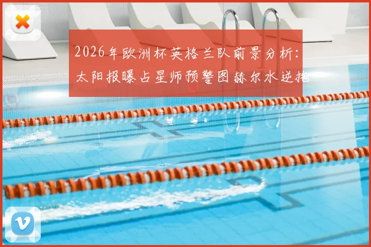 2026年欧洲杯英格兰队前景分析:太阳报曝占星师预警图赫尔水逆拖累球队,两人染红风险引担忧