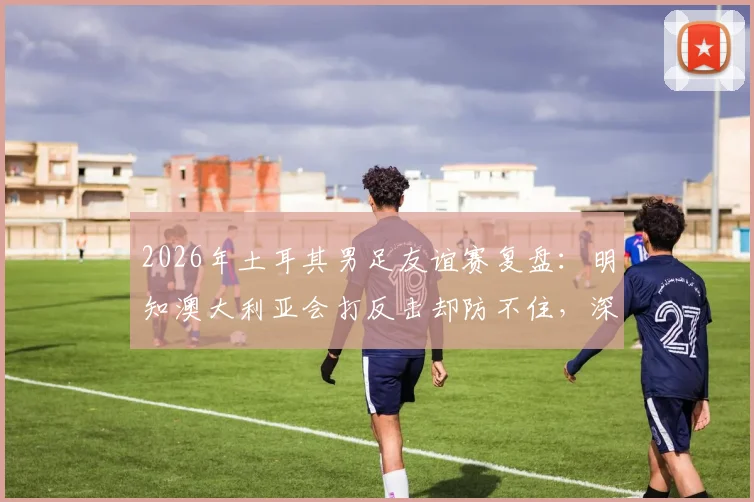 2026年土耳其男足友谊赛复盘：明知澳大利亚会打反击却防不住，深层原因分析与应对快速反击战术指南