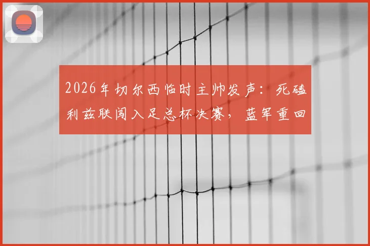 2026年切尔西临时主帅发声：死磕利兹联闯入足总杯决赛，蓝军重回正轨三大关键点解析