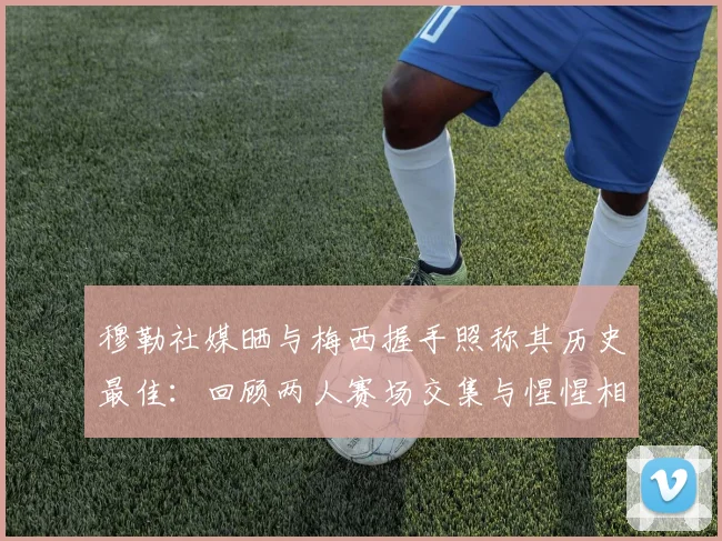 穆勒社媒晒与梅西握手照称其历史最佳：回顾两人赛场交集与惺惺相惜的经典瞬间