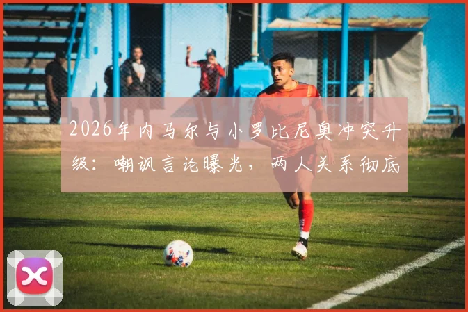 2026年内马尔与小罗比尼奥冲突升级:嘲讽言论曝光,两人关系彻底破裂