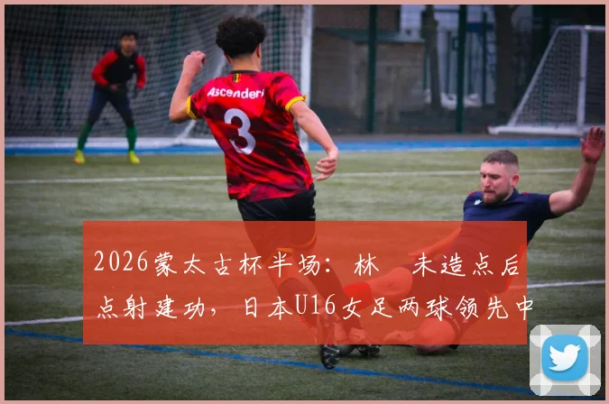 2026蒙太古杯半场：林祐未造点后点射建功，日本U16女足两球领先中国女足青年军