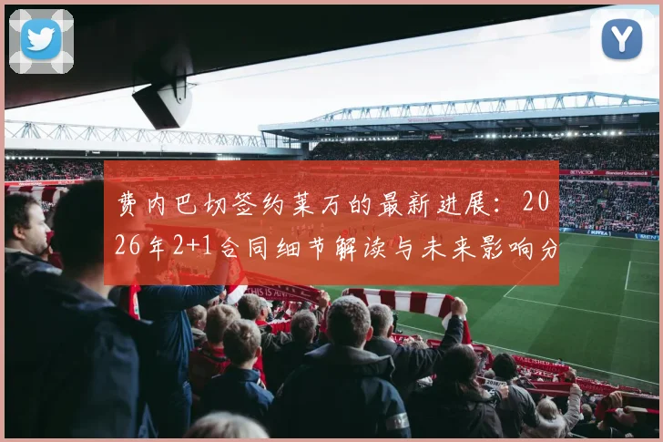 费内巴切签约莱万的最新进展:2026年2+1合同细节解读与未来影响分析
