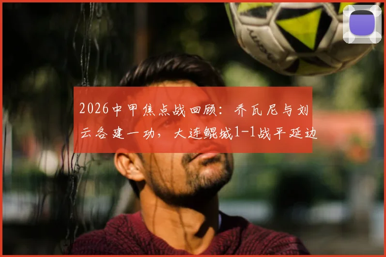 2026中甲焦点战回顾:乔瓦尼与刘云各建一功,大连鲲城1-1战平延边龙鼎,附双方历史交锋及积分影响分析