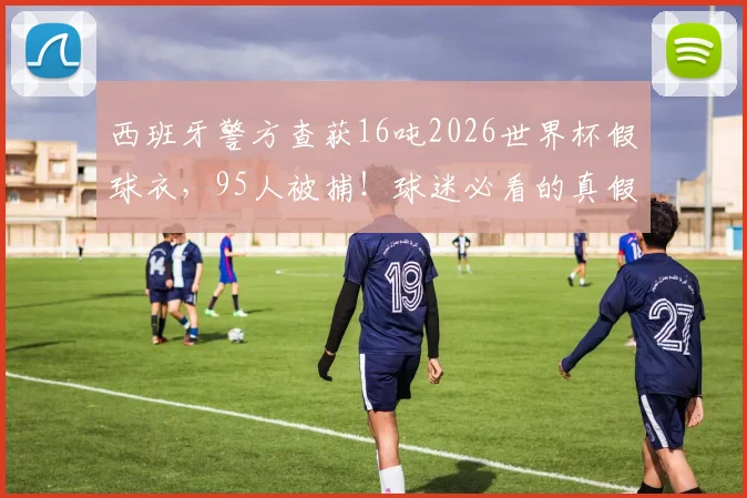 西班牙警方查获16吨2026世界杯假球衣，95人被捕！球迷必看的真假球衣辨别指南与防坑攻略