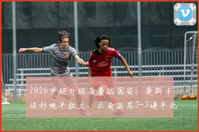 2026中超升班马鏖战国安：奥斯卡读秒绝平救主，云南玉昆3-3逼平北京国安全回顾