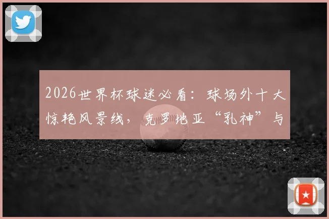 2026世界杯球迷必看：球场外十大惊艳风景线，克罗地亚“乳神”与亚马尔清纯女友领衔