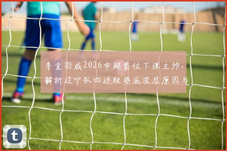 李金羽成2026中超首位下课主帅,解析辽宁队四连败垫底深层原因与未来展望