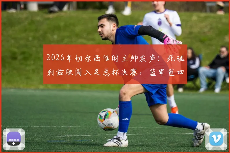 2026年切尔西临时主帅发声：死磕利兹联闯入足总杯决赛，蓝军重回正轨三大关键点解析