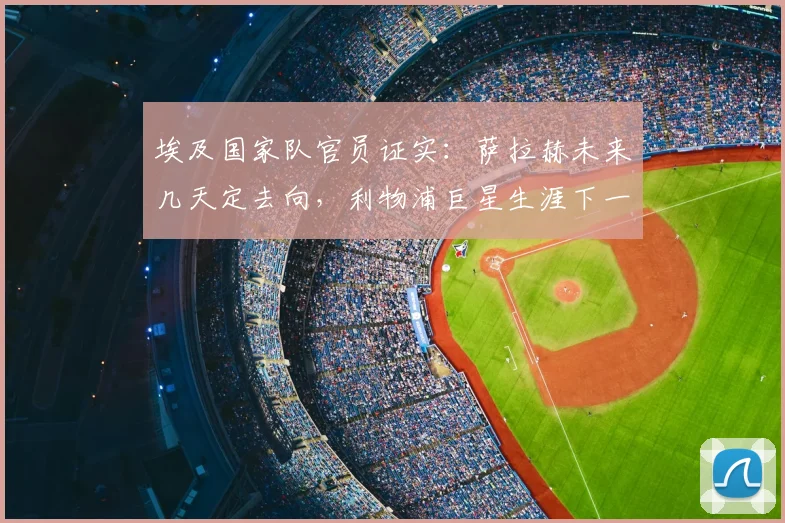 埃及国家队官员证实:萨拉赫未来几天定去向,利物浦巨星生涯下一站引关注(附最新动态解析)