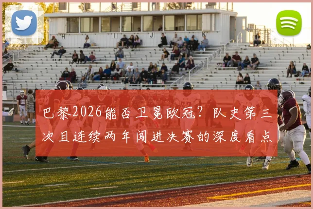 巴黎2026能否卫冕欧冠？队史第三次且连续两年闯进决赛的深度看点解析