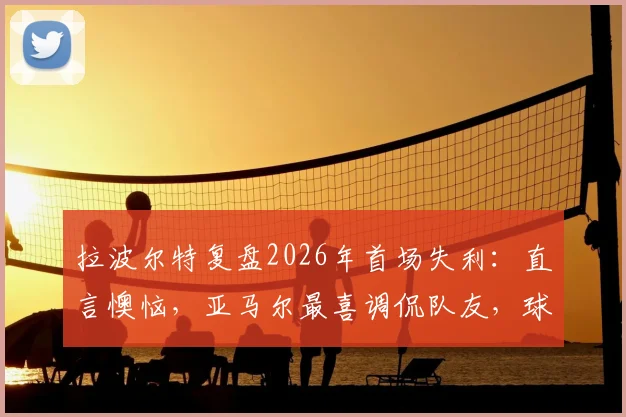 拉波尔特复盘2026年首场失利：直言懊恼，亚马尔最喜调侃队友，球队如何走出困境