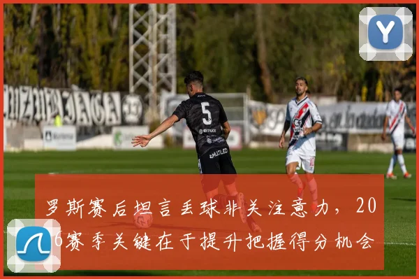 罗斯赛后坦言丢球非关注意力,2026赛季关键在于提升把握得分机会的能力