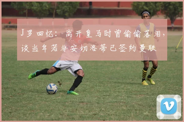 J罗回忆：离开皇马时曾偷偷落泪，谈当年若非安切洛蒂已签约曼联