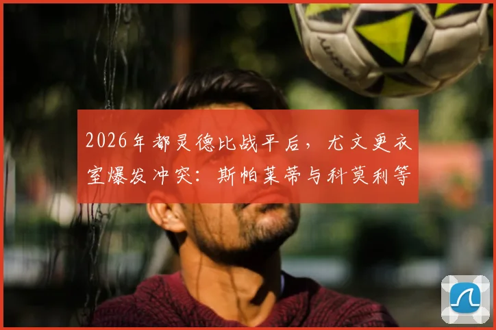 2026年都灵德比战平后，尤文更衣室爆发冲突：斯帕莱蒂与科莫利等高管激烈争吵原因深析