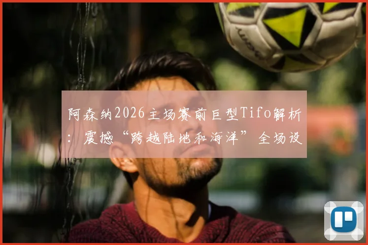 阿森纳2026主场赛前巨型Tifo解析：震撼“跨越陆地和海洋”全场设计，盘点枪手死忠看台文化演变