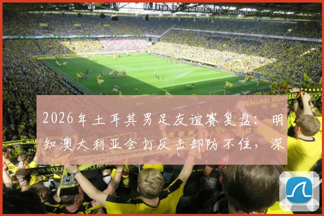 2026年土耳其男足友谊赛复盘：明知澳大利亚会打反击却防不住，深层原因分析与应对快速反击战术指南