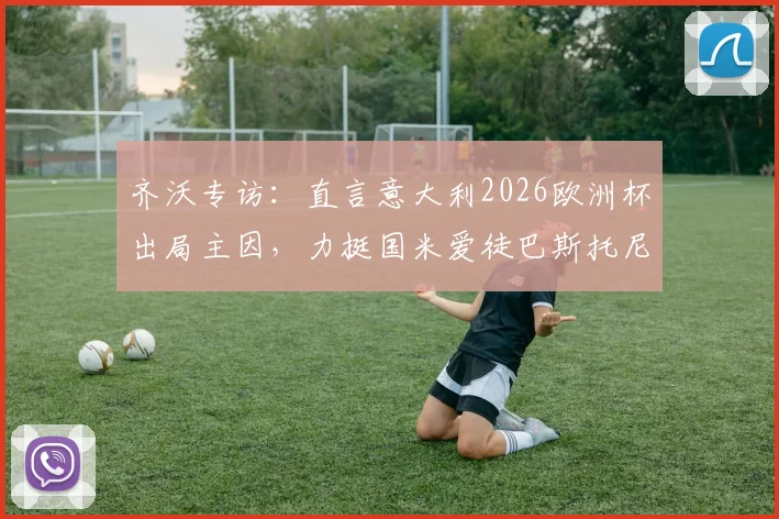 齐沃专访:直言意大利2026欧洲杯出局主因,力挺国米爱徒巴斯托尼成长之路