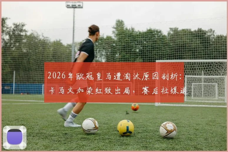 2026年欧冠皇马遭淘汰原因剖析：卡马文加染红致出局，赛后社媒道歉全文及承担责任启示