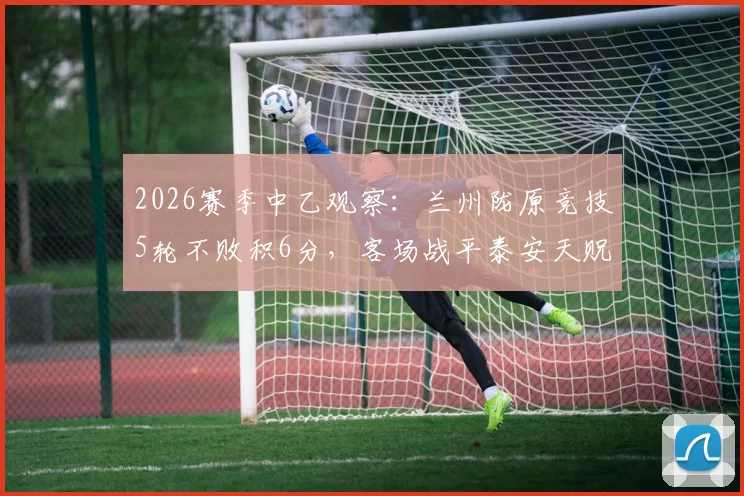 2026赛季中乙观察:兰州陇原竞技5轮不败积6分,客场战平泰安天贶背后战术解析与排名前瞻