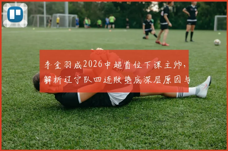 李金羽成2026中超首位下课主帅，解析辽宁队四连败垫底深层原因与未来展望