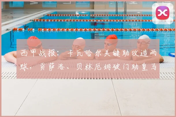 西甲战报：卡瓦哈尔关键助攻造两球，贡萨洛、贝林厄姆破门助皇马2-1击败毕尔巴鄂竞技