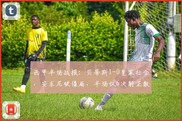 西甲半场战报：贝蒂斯1-0皇家社会，安东尼破僵局，半场仅6次射正数据详解