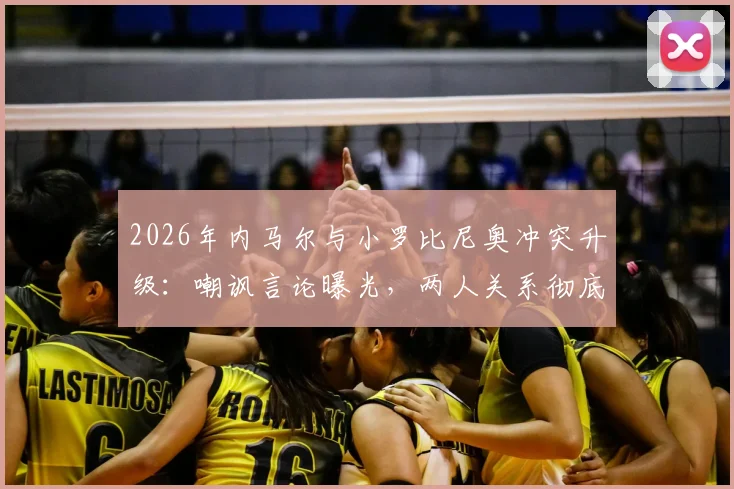 2026年内马尔与小罗比尼奥冲突升级：嘲讽言论曝光，两人关系彻底破裂