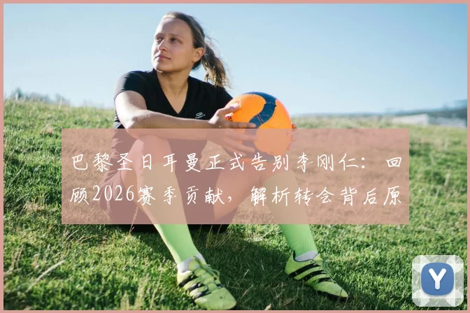 巴黎圣日耳曼正式告别李刚仁：回顾2026赛季贡献，解析转会背后原因与新球队展望