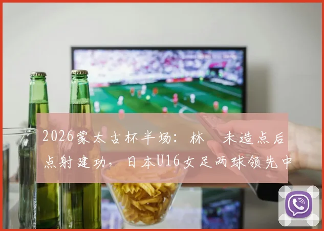 2026蒙太古杯半场：林祐未造点后点射建功，日本U16女足两球领先中国女足青年军