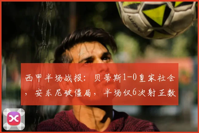 西甲半场战报:贝蒂斯1-0皇家社会,安东尼破僵局,半场仅6次射正数据详解