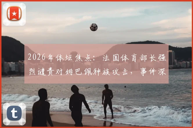 2026年体坛焦点：法国体育部长强烈谴责对姆巴佩种族攻击，事件深度梳理与各方反应追踪