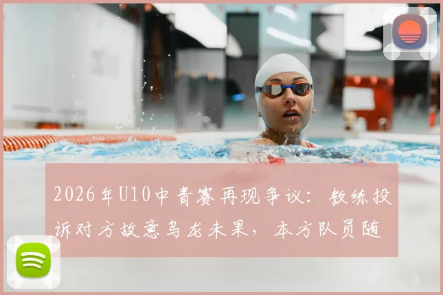 2026年U10中青赛再现争议:教练投诉对方故意乌龙未果,本方队员随后效仿引发风波