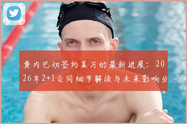 费内巴切签约莱万的最新进展：2026年2+1合同细节解读与未来影响分析