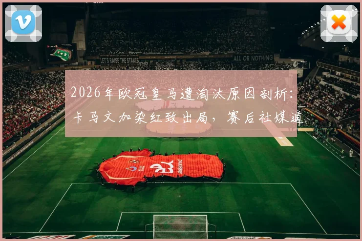 2026年欧冠皇马遭淘汰原因剖析：卡马文加染红致出局，赛后社媒道歉全文及承担责任启示