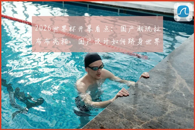 2026世界杯开幕看点:国产潮玩拉布布亮相,国产设计如何跻身世界顶流引发热议