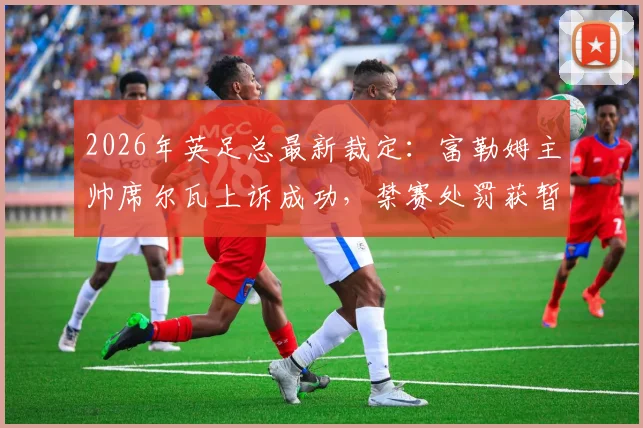 2026年英足总最新裁定:富勒姆主帅席尔瓦上诉成功,禁赛处罚获暂缓执行,球队赛季备战迎转机