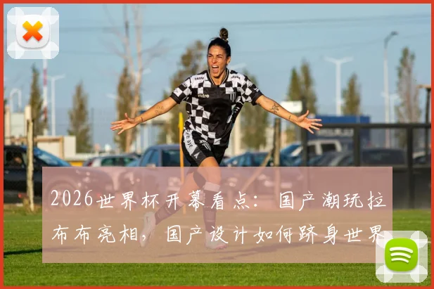 2026世界杯开幕看点：国产潮玩拉布布亮相，国产设计如何跻身世界顶流引发热议