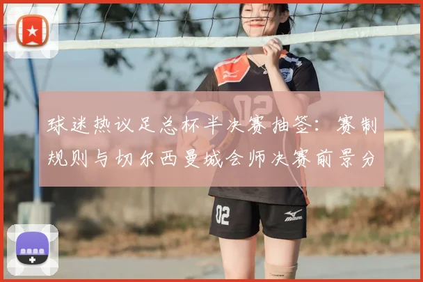 球迷热议足总杯半决赛抽签：赛制规则与切尔西曼城会师决赛前景分析