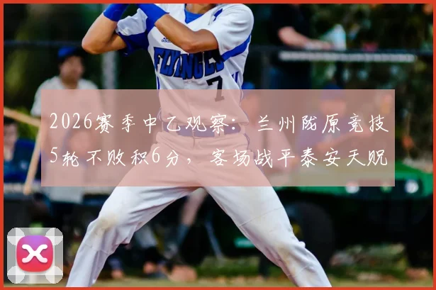 2026赛季中乙观察：兰州陇原竞技5轮不败积6分，客场战平泰安天贶背后战术解析与排名前瞻
