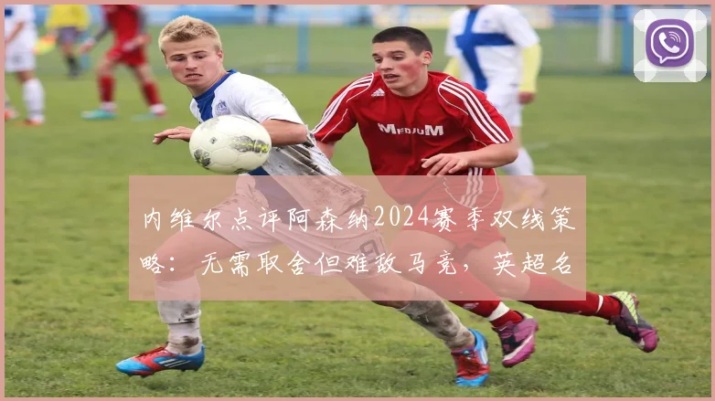 内维尔点评阿森纳2024赛季双线策略：无需取舍但难敌马竞，英超名宿深入分析欧冠困局