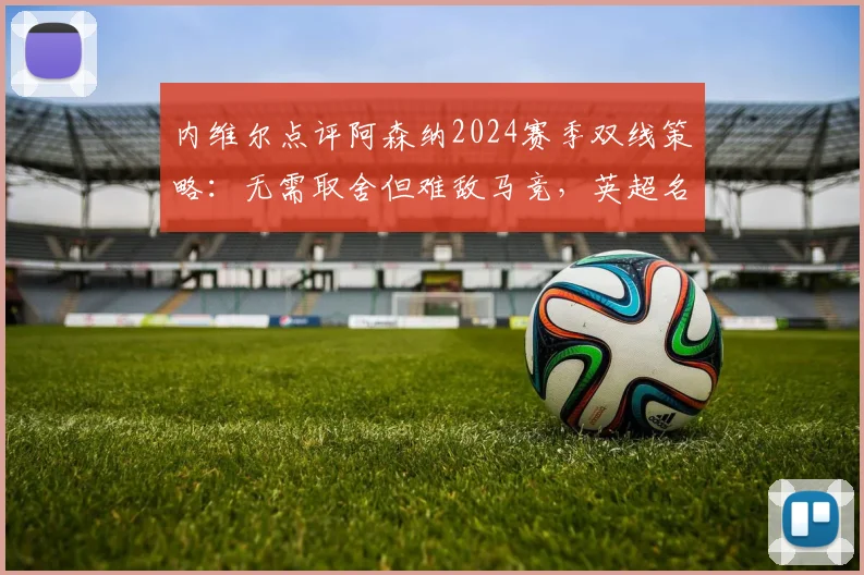 内维尔点评阿森纳2024赛季双线策略:无需取舍但难敌马竞,英超名宿深入分析欧冠困局