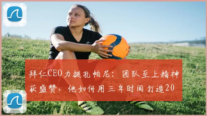 拜仁CEO力挺孔帕尼：团队至上精神获盛赞，他如何用三年时间打造2026年的冠军之师？