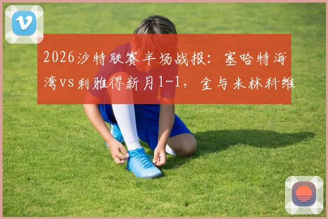 2026沙特联赛半场战报:塞哈特海湾vs利雅得新月1-1,金与米林科维奇各入一球,实时视频集锦与分析
