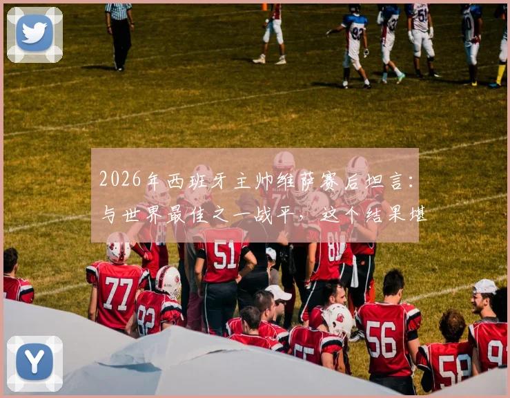 2026年西班牙主帅维萨赛后坦言：与世界最佳之一战平，这个结果堪称疯狂，详解比赛背后故事