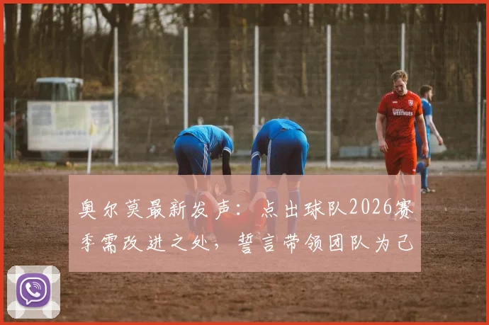 奥尔莫最新发声：点出球队2026赛季需改进之处，誓言带领团队为己正名