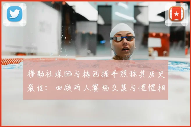 穆勒社媒晒与梅西握手照称其历史最佳：回顾两人赛场交集与惺惺相惜的经典瞬间